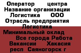 Оператор Call-центра › Название организации ­ Логистика365, ООО › Отрасль предприятия ­ Логистика › Минимальный оклад ­ 25 000 - Все города Работа » Вакансии   . Хакасия респ.,Саяногорск г.